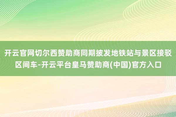 开云官网切尔西赞助商同期披发地铁站与景区接驳区间车-开云平台皇马赞助商(中国)官方入口