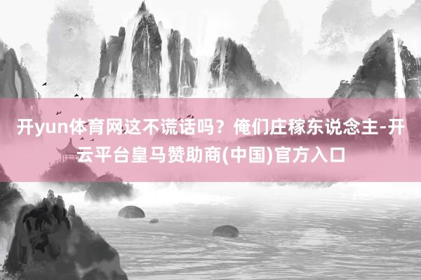 开yun体育网这不谎话吗？俺们庄稼东说念主-开云平台皇马赞助商(中国)官方入口