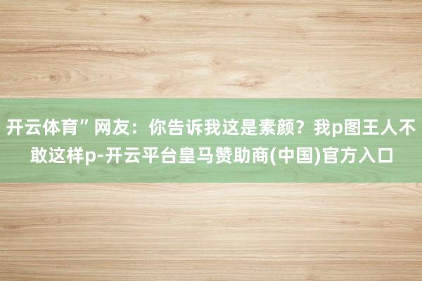 开云体育”网友：你告诉我这是素颜？我p图王人不敢这样p-开云平台皇马赞助商(中国)官方入口